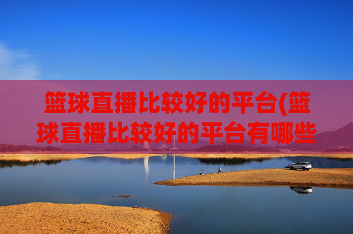 篮球直播比较好的平台(篮球直播比较好的平台有哪些)篮球直播好平台有哪些