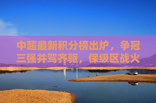 中超最新积分榜出炉，争冠三强并驾齐驱，保级区战火升级，中超最新积分榜，争冠三强并驾齐驱，保级区战火升级