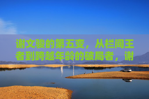 谢文骏的第五变,从栏间王者到跨越年龄的破局者,谢文骏第五变,从栏间王者到跨越年龄的破局者
