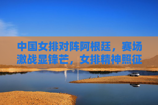 中国女排对阵阿根廷，赛场激战显锋芒，女排精神照征程，中国女排激战阿根廷 锋芒照征程