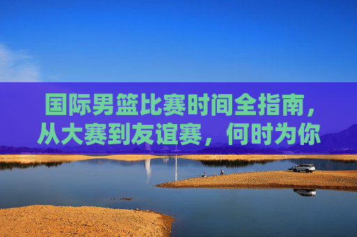 国际男篮比赛时间全指南,从大赛到友谊赛,何时为你支持的球队加油?