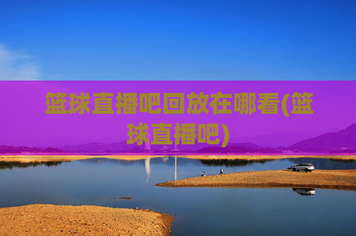 篮球直播吧回放在哪看(篮球直播吧)