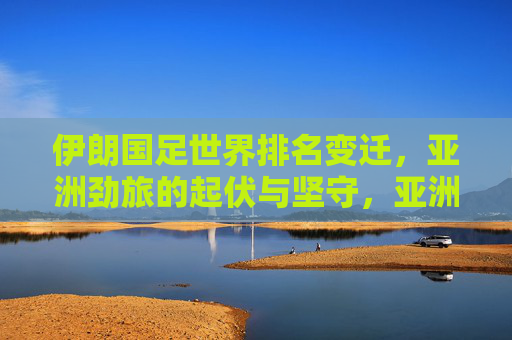 伊朗国足世界排名变迁,亚洲劲旅的起伏与坚守,亚洲劲旅伊朗国足,世界排名的起伏与坚守