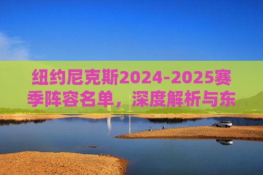纽约尼克斯2024-2025赛季阵容名单,深度解析与东部争冠拼图,深度解析纽约尼克斯2024-2025赛季阵容,东部争冠拼图