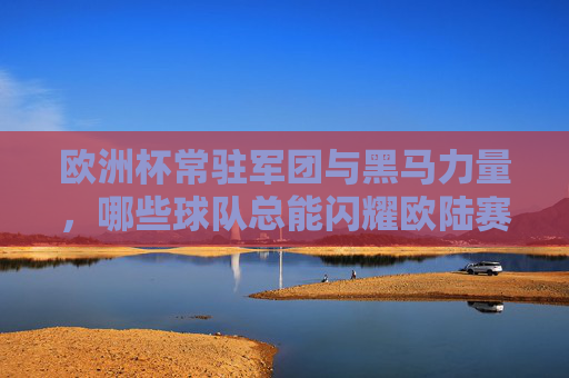 欧洲杯常驻军团与黑马力量,哪些球队总能闪耀欧陆赛场?欧洲杯常驻军团与黑马,哪些球队总能闪耀欧陆?