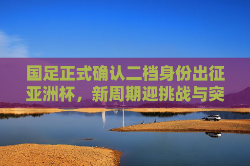 国足正式确认二档身份出征亚洲杯，新周期迎挑战与突围希望，国足确认二档身份出征亚洲杯 新周期挑战与突围希望