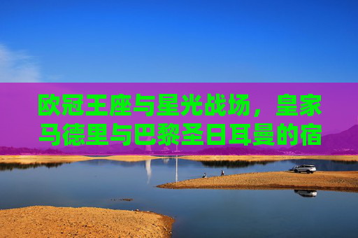 欧冠王座与星光战场，皇家马德里与巴黎圣日耳曼的宿命对决，欧冠王座与星光战场，皇马巴黎宿命对决