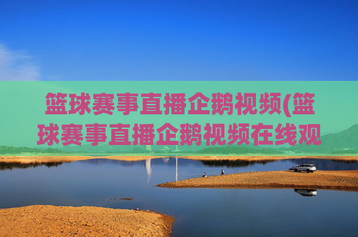 篮球赛事直播企鹅视频(篮球赛事直播企鹅视频在线观看)