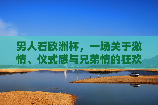 男人看欧洲杯,一场关于激情、仪式感与兄弟情的狂欢