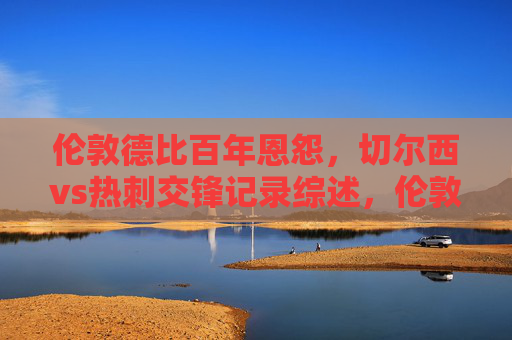伦敦德比百年恩怨，切尔西vs热刺交锋记录综述，伦敦德比百年恩怨，切尔西vs热刺交锋记录综述