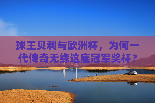 球王贝利与欧洲杯,为何一代传奇无缘这座冠军奖杯?球王贝利为何无缘欧洲杯冠军?