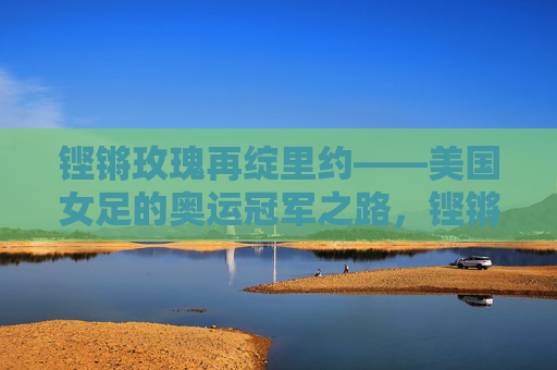 铿锵玫瑰再绽里约——美国女足的奥运冠军之路，铿锵玫瑰再绽里约，美国女足奥运冠军之路