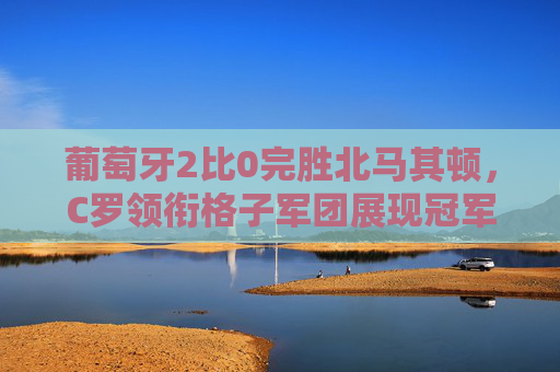 葡萄牙2比0完胜北马其顿,C罗领衔格子军团展现冠军底蕴