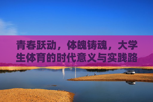 青春跃动,体魄铸魂,大学生体育的时代意义与实践路径,青春跃动,体魄铸魂,大学生体育的时代意义与实践路径