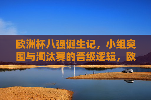 欧洲杯八强诞生记,小组突围与淘汰赛的晋级逻辑,欧洲杯八强诞生,小组突围与淘汰赛晋级逻辑