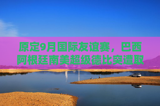 原定9月国际友谊赛,巴西阿根廷南美超级德比突遭取消,背后原因引关注,巴西阿根廷9月南美超级德比突遭取消背后原因引关注