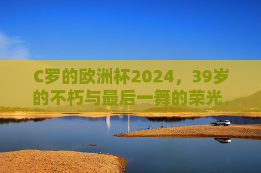 C罗的欧洲杯2024,39岁的不朽与最后一舞的荣光,C罗欧洲杯2024,39岁不朽,最后一舞荣光