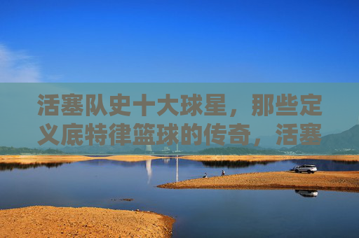 活塞队史十大球星,那些定义底特律篮球的传奇,活塞队史十大球星,定义底特律篮球的传奇