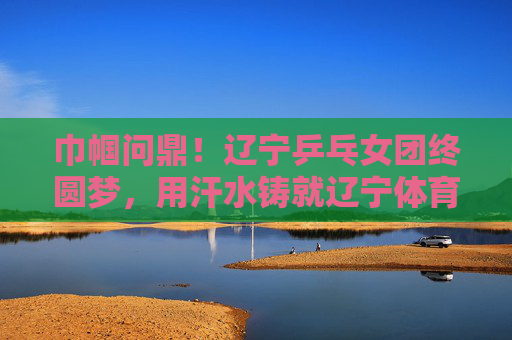 巾帼问鼎!辽宁乒乓女团终圆梦,用汗水铸就辽宁体育新荣光,辽宁乒乓女团终圆梦,巾帼问鼎铸就新荣光