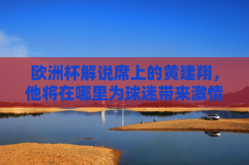 欧洲杯解说席上的黄建翔,他将在哪里为球迷带来激情评述?欧洲杯解说席,黄建翔激情评述将在何地?