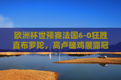 欧洲杯世预赛法国6-0狂胜直布罗陀，高卢雄鸡展露冠军底蕴，欧洲杯世预赛法国6-0狂胜直布罗陀 高卢雄鸡展露冠军底蕴