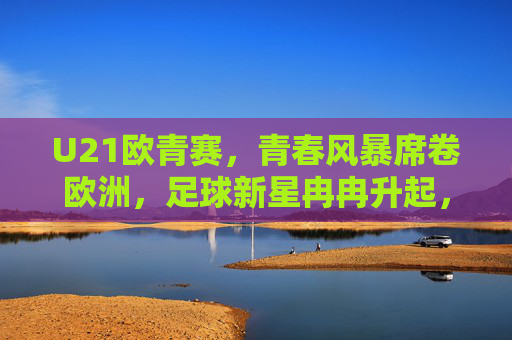 U21欧青赛，青春风暴席卷欧洲，足球新星冉冉升起，U21欧青赛，青春风暴席卷，新星冉冉升起