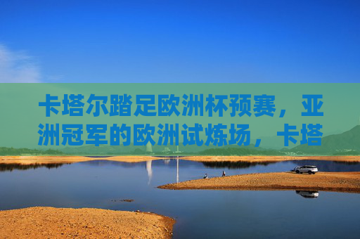 卡塔尔踏足欧洲杯预赛，亚洲冠军的欧洲试炼场，卡塔尔踏足欧洲杯预赛，亚洲冠军的欧洲试炼场