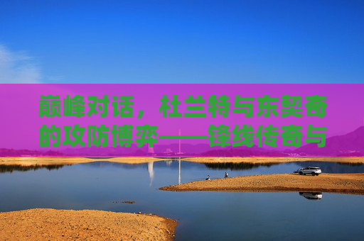 巅峰对话，杜兰特与东契奇的攻防博弈——锋线传奇与新王之争，杜兰特与东契奇巅峰攻防博弈，锋线传奇与新王之争