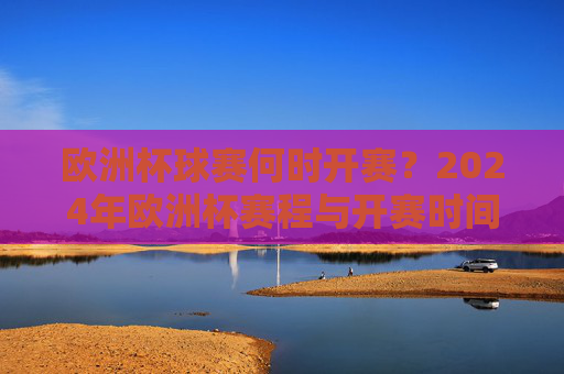 欧洲杯球赛何时开赛？2024年欧洲杯赛程与开赛时间详解，2024年欧洲杯开赛时间及赛程详解
