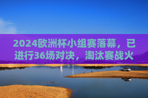 2024欧洲杯小组赛落幕,已进行36场对决,淘汰赛战火即将全面点燃,2024欧洲杯小组赛落幕,淘汰赛战火将燃