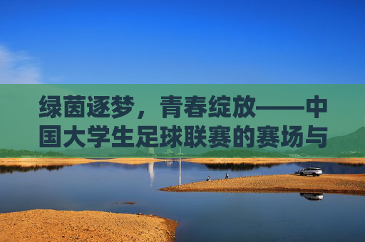 绿茵逐梦,青春绽放——中国大学生足球联赛的赛场与远方,绿茵逐梦,青春绽放——中国大学生足球联赛
