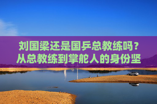 刘国梁还是国乒总教练吗?从总教练到掌舵人的身份坚守,刘国梁,从总教练到掌舵人的身份坚守