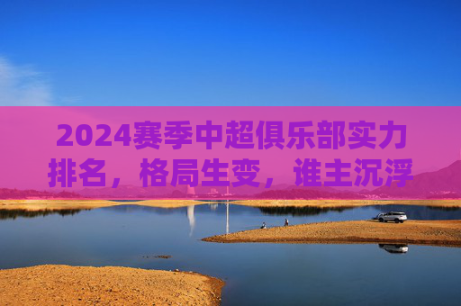 2024赛季中超俱乐部实力排名,格局生变,谁主沉浮?2024中超实力排名,格局生变,谁主沉浮?