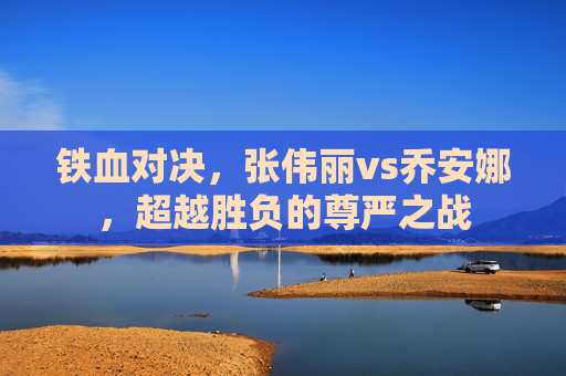 铁血对决,张伟丽vs乔安娜,超越胜负的尊严之战