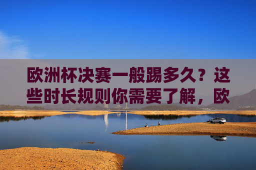 欧洲杯决赛一般踢多久？这些时长规则你需要了解，欧洲杯决赛时长规则解析
