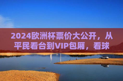 2024欧洲杯票价大公开，从平民看台到VIP包厢，看球到底要花多少钱？2024欧洲杯票价，平民看台到VIP包厢，看球要花多少钱？