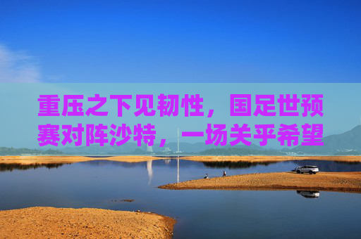 重压之下见韧性,国足世预赛对阵沙特,一场关乎希望与未来的生死战,重压淬韧!国足世预赛生死战对阵沙特