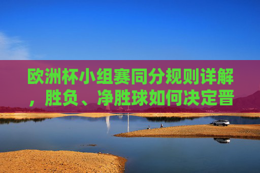 欧洲杯小组赛同分规则详解,胜负、净胜球如何决定晋级命运?欧洲杯小组赛同分规则,胜负、净胜球如何决定晋级?
