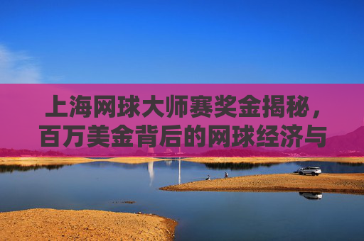 上海网球大师赛奖金揭秘，百万美金背后的网球经济与城市名片，上海网球大师赛奖金揭秘，百万美金背后的网球经济与城市名片
