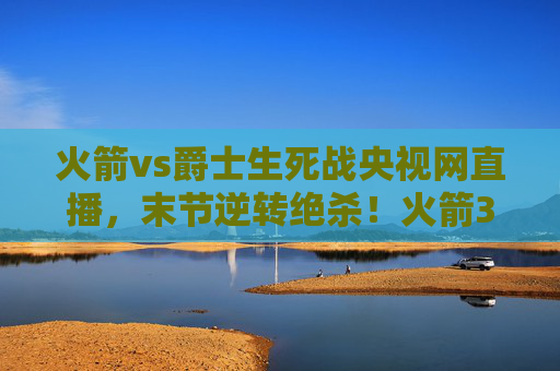 火箭vs爵士生死战央视网直播,末节逆转绝杀!火箭3-2夺赛点,系列赛悬念再起,火箭vs爵士生死战央视直播,末节逆转绝杀 3-2夺赛点悬念再起