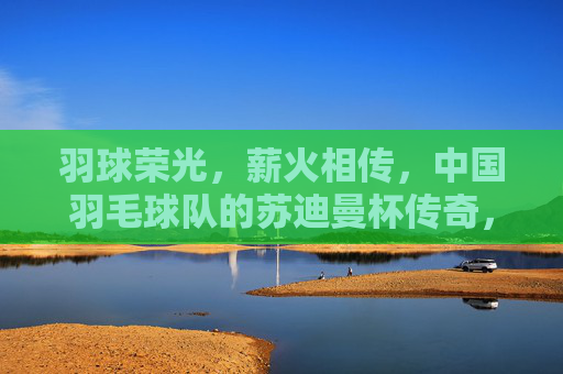 羽球荣光,薪火相传,中国羽毛球队的苏迪曼杯传奇,苏迪曼杯传奇,羽球荣光薪火相传