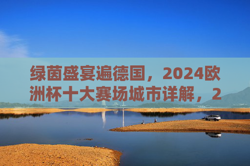 绿茵盛宴遍德国，2024欧洲杯十大赛场城市详解，2024欧洲杯德国十大赛场城市详解