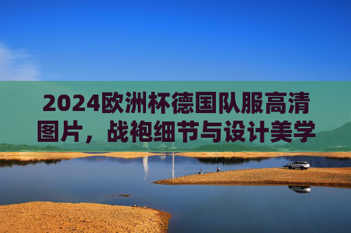 2024欧洲杯德国队服高清图片,战袍细节与设计美学解析,2024欧洲杯德国战袍,高清图片与设计美学解析