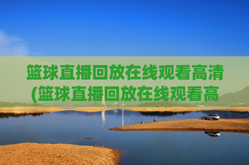 篮球直播回放在线观看高清(篮球直播回放在线观看高清视频)篮球直播回放在线观看高清视频