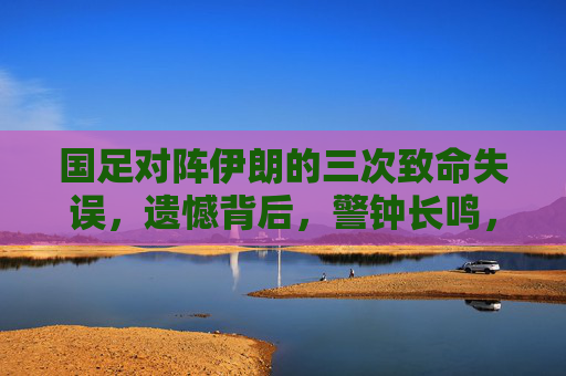 国足对阵伊朗的三次致命失误,遗憾背后,警钟长鸣,国足对阵伊朗三次致命失误,遗憾背后警钟长鸣