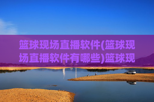 篮球现场直播软件(篮球现场直播软件有哪些)篮球现场直播软件有哪些