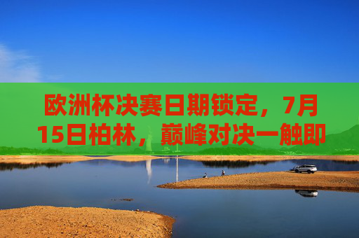 欧洲杯决赛日期锁定，7月15日柏林，巅峰对决一触即发，7月15日柏林，欧洲杯决赛巅峰对决