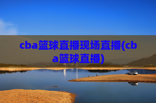 cba篮球直播现场直播(cba篮球直播)