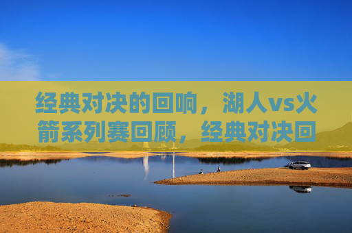 经典对决的回响,湖人vs火箭系列赛回顾,经典对决回响,湖人vs火箭系列赛回顾
