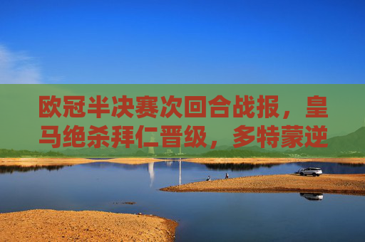 欧冠半决赛次回合战报，皇马绝杀拜仁晋级，多特蒙逆转巴黎会师决赛，欧冠半决赛，皇马绝杀拜仁、多特逆转巴黎 双雄会师决赛